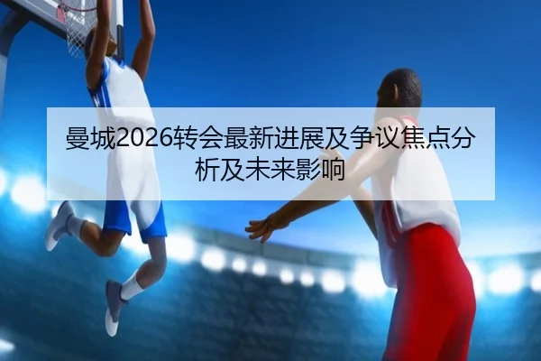 曼城2026转会最新进展及争议焦点分析及未来影响